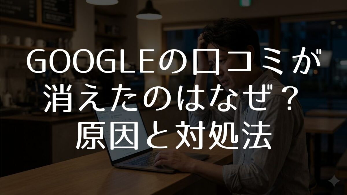 Google口コミが消えたのはなぜ？7つの原因と対処法